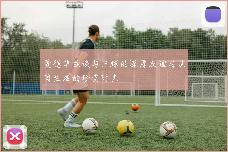 爱德华兹谈与三球的深厚友谊与共同生活的珍贵时光